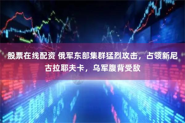 股票在线配资 俄军东部集群猛烈攻击,占领新尼古拉耶夫卡,乌军腹背受敌