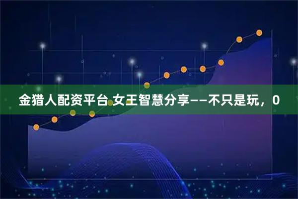 金猎人配资平台 女王智慧分享——不只是玩，0