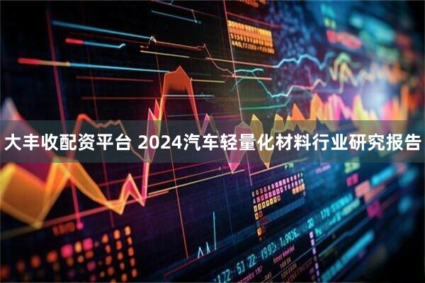 大丰收配资平台 2024汽车轻量化材料行业研究报告