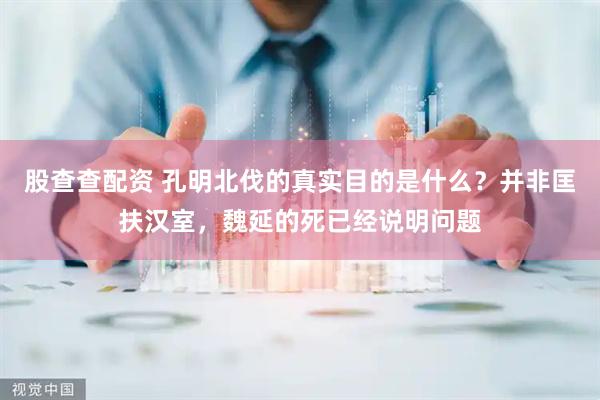 股查查配资 孔明北伐的真实目的是什么？并非匡扶汉室，魏延的死已经说明问题