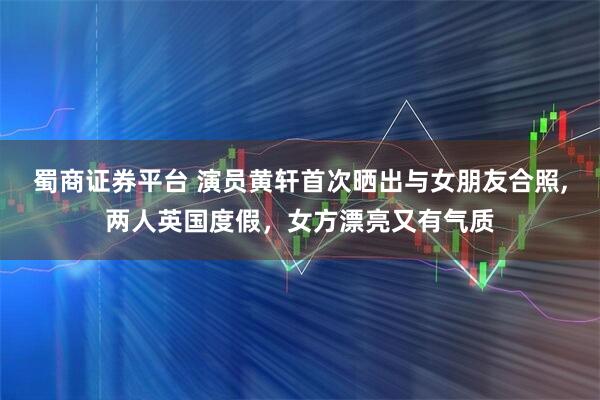 蜀商证券平台 演员黄轩首次晒出与女朋友合照,两人英国度假，女方漂亮又有气质