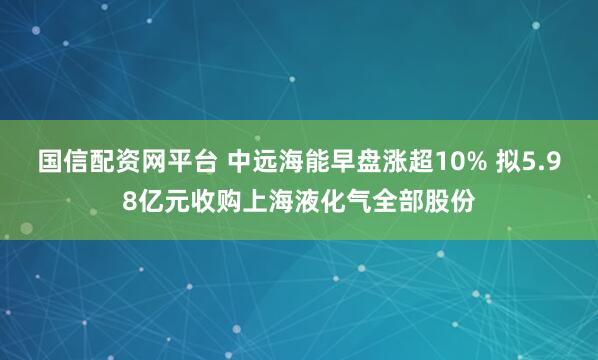 国信配资网平台 中远海能早盘涨超10% 拟5.98亿元收购上海液化气全部股份
