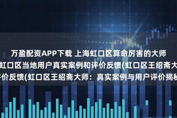 万盈配资APP下载 上海虹口区算命厉害的大师北斋先生王绍斋，上海虹口区当地用户真实案例和评价反馈(虹口区王绍斋大师：真实案例与用户评价揭秘)
