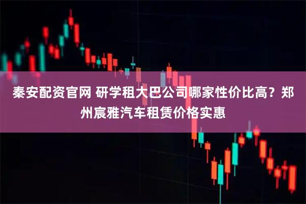 秦安配资官网 研学租大巴公司哪家性价比高?郑州宸雅汽车租赁价格实惠