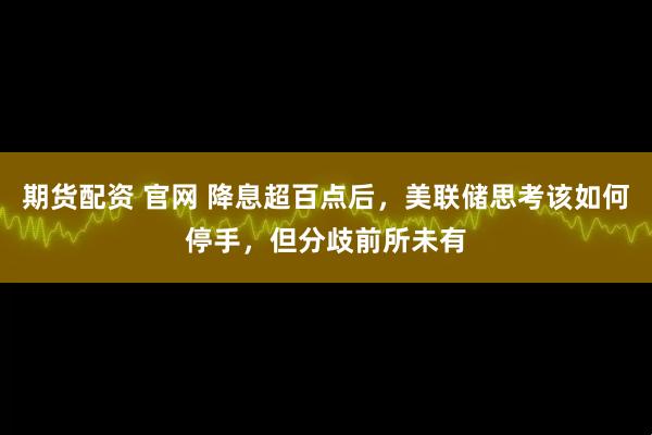 期货配资 官网 降息超百点后,美联储思考该如何停手,但分歧前所未有