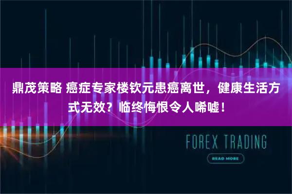 鼎茂策略 癌症专家楼钦元患癌离世,健康生活方式无效?临终悔恨令人唏嘘!