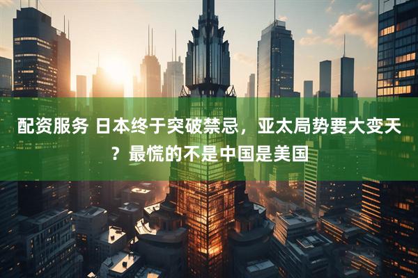配资服务 日本终于突破禁忌，亚太局势要大变天？最慌的不是中国是美国