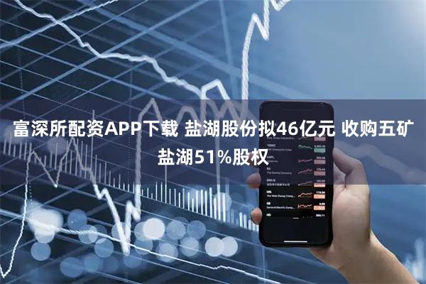 富深所配资APP下载 盐湖股份拟46亿元 收购五矿盐湖51%股权