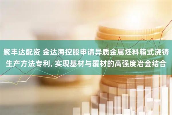 聚丰达配资 金达海控股申请异质金属坯料箱式浇铸生产方法专利, 实现基材与覆材的高强度冶金结合
