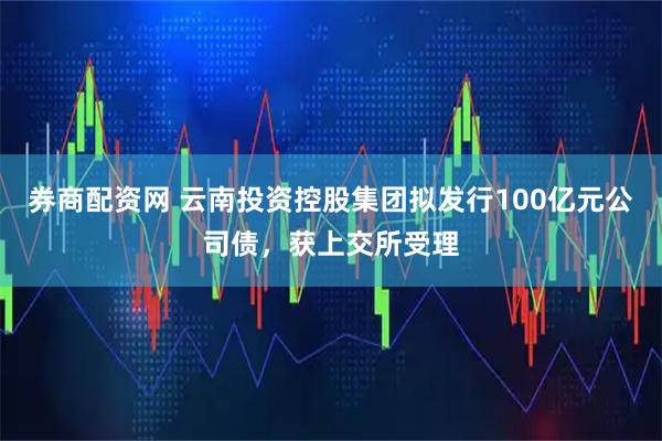 券商配资网 云南投资控股集团拟发行100亿元公司债，获上交所受理