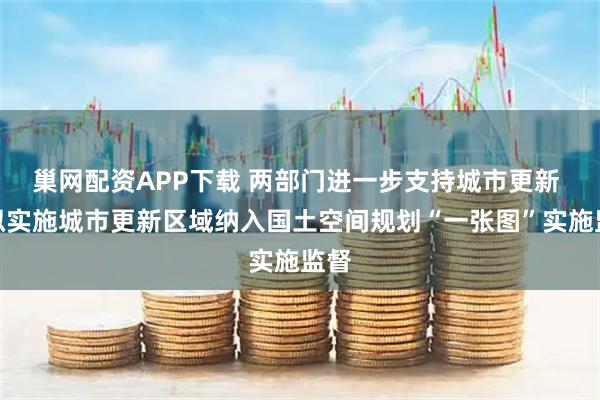巢网配资APP下载 两部门进一步支持城市更新 对拟实施城市更新区域纳入国土空间规划“一张图”实施监督