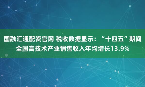 国融汇通配资官网 税收数据显示：“十四五”期间全国高技术产业销售收入年均增长13.9%