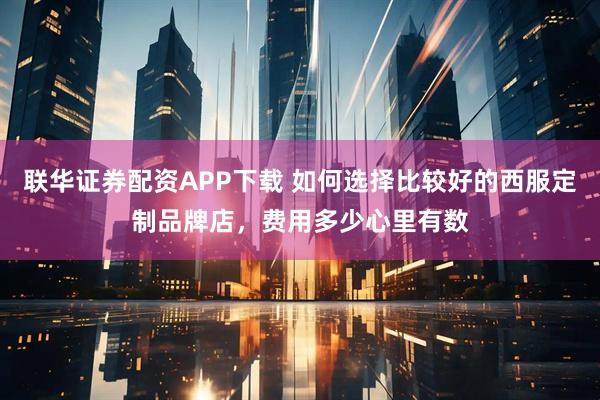 联华证券配资APP下载 如何选择比较好的西服定制品牌店，费用多少心里有数