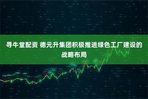 寻牛堂配资 德元升集团积极推进绿色工厂建设的战略布局