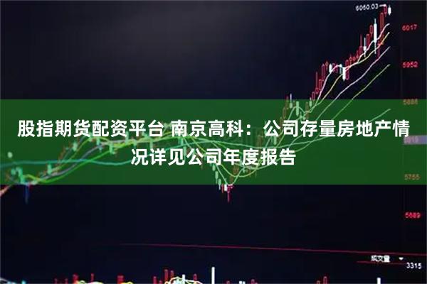股指期货配资平台 南京高科：公司存量房地产情况详见公司年度报告