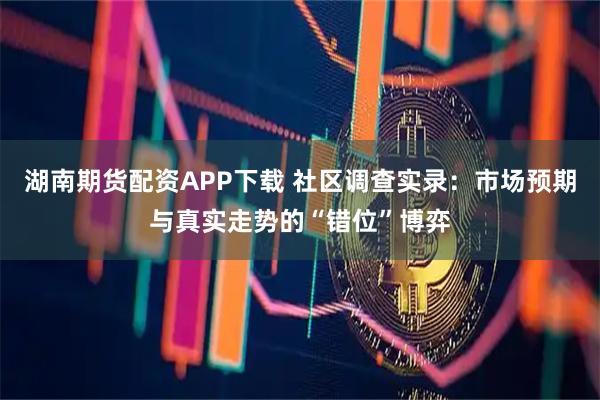 湖南期货配资APP下载 社区调查实录：市场预期与真实走势的“错位”博弈
