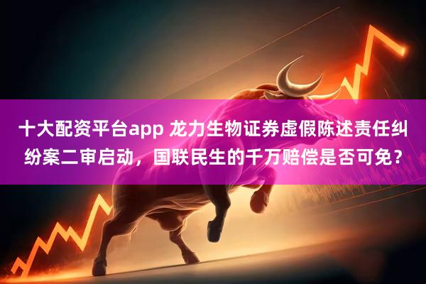十大配资平台app 龙力生物证券虚假陈述责任纠纷案二审启动，国联民生的千万赔偿是否可免？