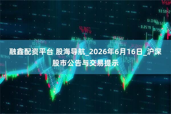 融鑫配资平台 股海导航_2026年6月16日_沪深股市公告与交易提示