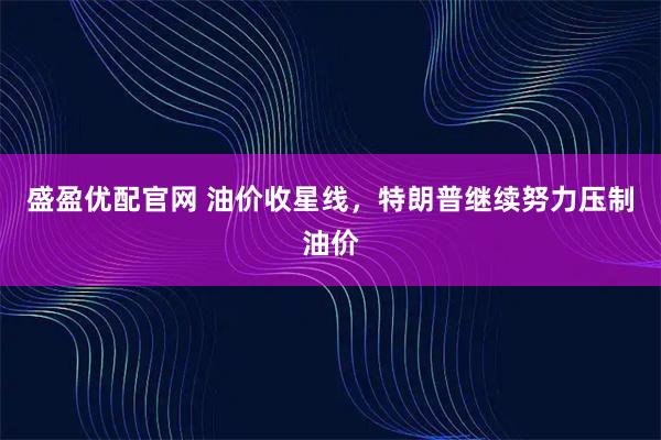 盛盈优配官网 油价收星线，特朗普继续努力压制油价