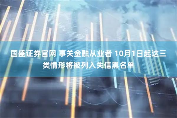 国盛证券官网 事关金融从业者 10月1日起这三类情形将被列入失信黑名单