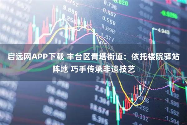 启远网APP下载 丰台区青塔街道：依托楼院驿站阵地 巧手传承非遗技艺
