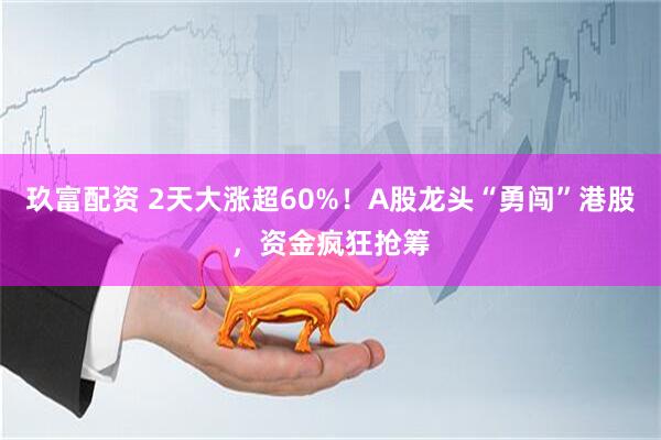 玖富配资 2天大涨超60%！A股龙头“勇闯”港股，资金疯狂抢筹