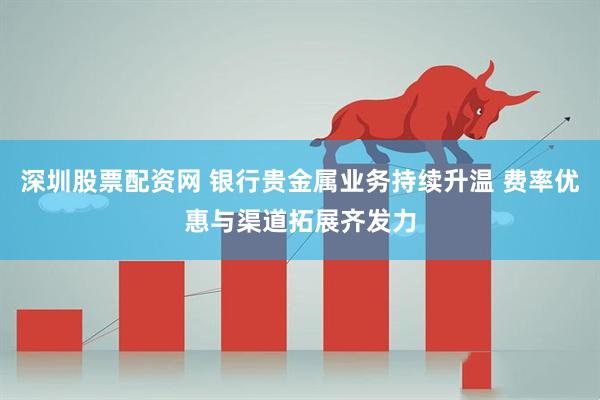 深圳股票配资网 银行贵金属业务持续升温 费率优惠与渠道拓展齐发力